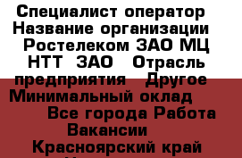 Специалист-оператор › Название организации ­ Ростелеком ЗАО МЦ НТТ, ЗАО › Отрасль предприятия ­ Другое › Минимальный оклад ­ 20 000 - Все города Работа » Вакансии   . Красноярский край,Норильск г.